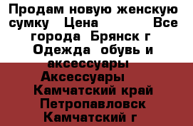 Продам новую женскую сумку › Цена ­ 1 900 - Все города, Брянск г. Одежда, обувь и аксессуары » Аксессуары   . Камчатский край,Петропавловск-Камчатский г.